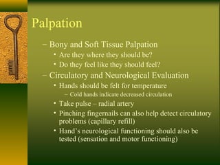 Palpation
– Bony and Soft Tissue Palpation
• Are they where they should be?
• Do they feel like they should feel?
– Circulatory and Neurological Evaluation
• Hands should be felt for temperature
– Cold hands indicate decreased circulation
• Take pulse – radial artery
• Pinching fingernails can also help detect circulatory
problems (capillary refill)
• Hand’s neurological functioning should also be
tested (sensation and motor functioning)
 