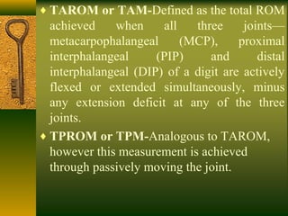 ♦ TAROM or TAM-Defined as the total ROM
achieved when all three joints—
metacarpophalangeal (MCP), proximal
interphalangeal (PIP) and distal
interphalangeal (DIP) of a digit are actively
flexed or extended simultaneously, minus
any extension deficit at any of the three
joints.
♦ TPROM or TPM-Analogous to TAROM,
however this measurement is achieved
through passively moving the joint.
 
