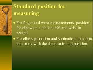 Standard position for
measuring
♦ For finger and wrist measurements, position
the elbow on a table at 90° and wrist in
neutral.
♦ For elbow pronation and supination, tuck arm
into trunk with the forearm in mid position.
 