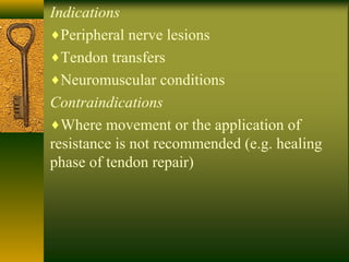 Indications
♦Peripheral nerve lesions
♦Tendon transfers
♦Neuromuscular conditions
Contraindications
♦Where movement or the application of
resistance is not recommended (e.g. healing
phase of tendon repair)
 