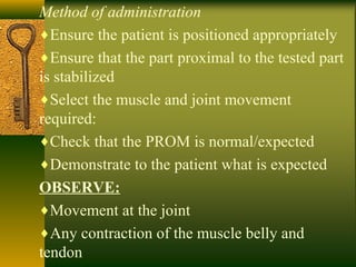 Method of administration
♦Ensure the patient is positioned appropriately
♦Ensure that the part proximal to the tested part
is stabilized
♦Select the muscle and joint movement
required:
♦Check that the PROM is normal/expected
♦Demonstrate to the patient what is expected
OBSERVE:
♦Movement at the joint
♦Any contraction of the muscle belly and
tendon
 