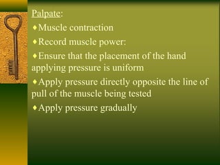 Palpate:
♦Muscle contraction
♦Record muscle power:
♦Ensure that the placement of the hand
applying pressure is uniform
♦Apply pressure directly opposite the line of
pull of the muscle being tested
♦Apply pressure gradually
 
