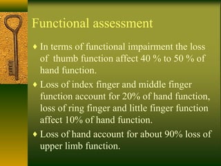 Functional assessment
♦ In terms of functional impairment the loss
of thumb function affect 40 % to 50 % of
hand function.
♦ Loss of index finger and middle finger
function account for 20% of hand function,
loss of ring finger and little finger function
affect 10% of hand function.
♦ Loss of hand account for about 90% loss of
upper limb function.
 