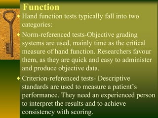 Function
♦ Hand function tests typically fall into two
categories:
♦ Norm-referenced tests-Objective grading
systems are used, mainly time as the critical
measure of hand function. Researchers favour
them, as they are quick and easy to administer
and produce objective data.
♦ Criterion-referenced tests- Descriptive
standards are used to measure a patient’s
performance. They need an experienced person
to interpret the results and to achieve
consistency with scoring.
 