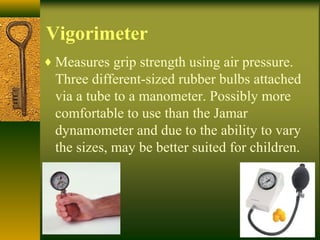 Vigorimeter
♦ Measures grip strength using air pressure.
Three different-sized rubber bulbs attached
via a tube to a manometer. Possibly more
comfortable to use than the Jamar
dynamometer and due to the ability to vary
the sizes, may be better suited for children.
 