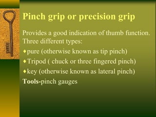Pinch grip or precision grip
Provides a good indication of thumb function.
Three different types:
♦pure (otherwise known as tip pinch)
♦Tripod ( chuck or three fingered pinch)
♦key (otherwise known as lateral pinch)
Tools-pinch gauges
 