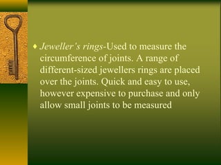 ♦ Jeweller’s rings-Used to measure the
circumference of joints. A range of
different-sized jewellers rings are placed
over the joints. Quick and easy to use,
however expensive to purchase and only
allow small joints to be measured
 