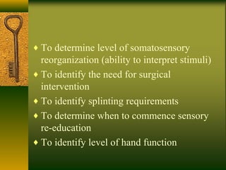 ♦ To determine level of somatosensory
reorganization (ability to interpret stimuli)
♦ To identify the need for surgical
intervention
♦ To identify splinting requirements
♦ To determine when to commence sensory
re-education
♦ To identify level of hand function
 
