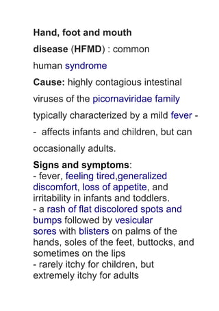 Hand, foot and mouth
disease (HFMD) : common
human syndrome
Cause: highly contagious intestinal
viruses of the picornaviridae family
typically characterized by a mild fever -
- affects infants and children, but can
occasionally adults.
Signs and symptoms:
- fever, feeling tired,generalized
discomfort, loss of appetite, and
irritability in infants and toddlers.
- a rash of flat discolored spots and
bumps followed by vesicular
sores with blisters on palms of the
hands, soles of the feet, buttocks, and
sometimes on the lips
- rarely itchy for children, but
extremely itchy for adults
 