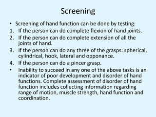 Screening
• Screening of hand function can be done by testing:
1. If the person can do complete flexion of hand joints.
2. If the person can do complete extension of all the
joints of hand.
3. If the person can do any three of the grasps: spherical,
cylindrical, hook, lateral and opponance.
4. If the person can do a pincer grasp.
• Inability to succeed in any one of the above tasks is an
indicator of poor development and disorder of hand
functions. Complete assessment of disorder of hand
function includes collecting information regarding
range of motion, muscle strength, hand function and
coordination.
 