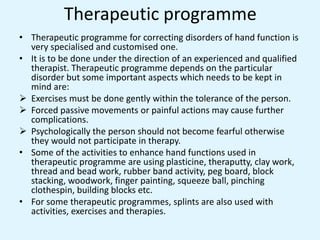 Therapeutic programme
• Therapeutic programme for correcting disorders of hand function is
very specialised and customised one.
• It is to be done under the direction of an experienced and qualified
therapist. Therapeutic programme depends on the particular
disorder but some important aspects which needs to be kept in
mind are:
 Exercises must be done gently within the tolerance of the person.
 Forced passive movements or painful actions may cause further
complications.
 Psychologically the person should not become fearful otherwise
they would not participate in therapy.
• Some of the activities to enhance hand functions used in
therapeutic programme are using plasticine, theraputty, clay work,
thread and bead work, rubber band activity, peg board, block
stacking, woodwork, finger painting, squeeze ball, pinching
clothespin, building blocks etc.
• For some therapeutic programmes, splints are also used with
activities, exercises and therapies.
 