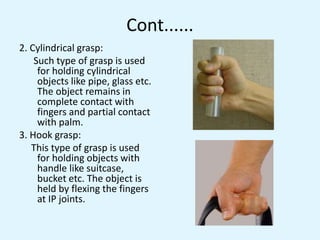 Cont......
2. Cylindrical grasp:
Such type of grasp is used
for holding cylindrical
objects like pipe, glass etc.
The object remains in
complete contact with
fingers and partial contact
with palm.
3. Hook grasp:
This type of grasp is used
for holding objects with
handle like suitcase,
bucket etc. The object is
held by flexing the fingers
at IP joints.
 