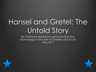 Hansel and Gretel: The
    Untold Story
    By: Katherine Nussbaum and Katharine Nye
   Technology in the Lives of Children and Youth
                     FALL 2011
 