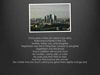 Once upon a time (no need to be witty)
                    There lived a family in the City
                  Mother, father, son, and daughter
      Vegetarian was the in thing-they caused no slaughter
                      Vegetarian was the brood
                  And in addition ate no junk food
                  No cookies, candy, pies, or cake
                   No soda pop their thirst to take
                  And thus they lived as kith and kin
(No matter that too much carrot juice gave them slightly orange skin)
 