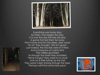 Everything was hunky dory
        But listen, thus begins the story
     Cuz one fine day the kids did play
      A game that led them far away
From home and into the deep, dark wood
   "Uh oh" they thought, "this isn't good."
  Lost indeed, the two kids were in it thick
       And running low on carrot stick
              Their bellies grumbled
    As through the forest they stumbled
   "We're hungry!" they cried to no avail
      Until, lo! A little further up the trail
They spied a light shining through the trees
    "Perhaps we'll find some tasty peas."
 
