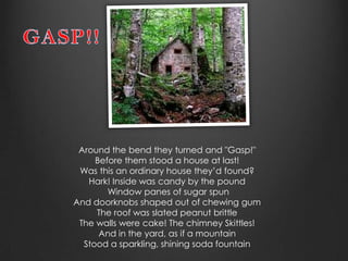 Around the bend they turned and "Gasp!"
     Before them stood a house at last!
 Was this an ordinary house they’d found?
   Hark! Inside was candy by the pound
        Window panes of sugar spun
And doorknobs shaped out of chewing gum
     The roof was slated peanut brittle
 The walls were cake! The chimney Skittles!
      And in the yard, as if a mountain
  Stood a sparkling, shining soda fountain
 
