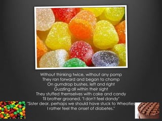 Without thinking twice, without any pomp
         They ran forward and began to chomp
             On gumdrop bushes, left and right
                  Guzzling all within their sight
      They stuffed themselves with cake and candy
         Til brother groaned, "I don't feel dandy"
"Sister dear, perhaps we should have stuck to Wheaties
             I rather feel the onset of diabetes."
 