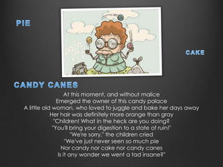 At this moment, and without malice
               Emerged the owner of this candy palace
A little old woman, who loved to juggle and bake her days away
            Her hair was definitely more orange than gray
              "Children! What in the heck are you doing?
             "You'll bring your digestion to a state of ruin!"
                       "We're sorry," the children cried
                    "We've just never seen so much pie
                  Nor candy nor cake nor candy canes
                Is it any wonder we went a tad insane?"
 