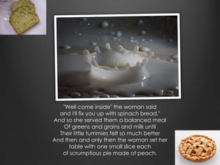 "Well come inside" the woman said
  and I'll fix you up with spinach bread."
And so she served them a balanced meal
   Of greens and grains and milk until
  Their little tummies felt so much better
And then and only then the woman set her
      table with one small slice each
   of scrumptious pie made of peach.
 