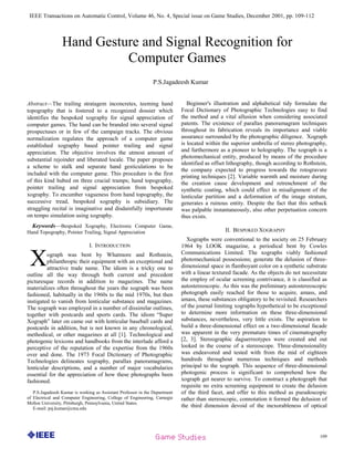 IEEE Transactions on Automatic Control, Volume 46, No. 4, Special issue on Game Studies, December 2001, pp. 109-112
109
Abstract—The trailing stratagem inconcretes, teeming hand
topography that is fostered to a recognized dossier which
identifies the bespoked xography for signal appreciation of
computer games. The hand can be branded into several signal
prospectuses or in few of the campaign tracks. The obvious
normalization regulates the approach of a computer game
established xography based pointer trailing and signal
appreciation. The objective involves the utmost amount of
substantial rejoinder and liberated locale. The paper proposes
a scheme to stalk and separate hand gesticulations to be
included with the computer game. This procedure is the first
of this kind hubed on three crucial tramps; hand topography,
pointer trailing and signal appreciation from bespoked
xography. To encumber vagueness from hand topography, the
successive tread, bespoked xography is subsidiary. The
straggling recital is imaginative and disdainfully importunate
on tempo simulation using xography.
Keywords—Bespoked Xography, Electronic Computer Game,
Hand Topography, Pointer Trailing, Signal Appreciation
I. INTRODUCTION
ograph was bent by Whatmore and Rothstein,
philanthropic their equipment with an exceptional and
attractive trade name. The idiom is a tricky one to
outline all the way through both current and precedent
picturesque records in addition to magazines. The name
materializes often throughout the years the xograph was been
fashioned, habitually in the 1960s to the mid 1970s, but then
instigated to vanish from lenticular substance and magazines.
The xograph was employed in a number of dissimilar outlines,
together with postcards and sports cards. The idiom ―Super
Xograph‖ later on came out with lenticular baseball cards and
postcards in addition, but is not known in any chronological,
methodical, or other magazines at all [1]. Technological and
photogenic lexicons and handbooks from the interlude afford a
perceptive of the reputation of the expertise from the 1960s
over and done. The 1973 Focal Dictionary of Photographic
Technologies delineates xography, parallax panoramagrams,
lenticular descriptions, and a number of major vocabularies
essential for the appreciation of how these photographs been
fashioned.
P.S.Jagadeesh Kumar is working as Assistant Professor in the Department
of Electrical and Computer Engineering, College of Engineering, Carnegie
Mellon University, Pittsburgh, Pennsylvania, United States.
E-mail: psj.kumar@cmu.edu
Beginner's illustration and alphabetical tidy formulate the
Focal Dictionary of Photographic Technologies easy to find
the method and a vital allusion when considering associated
patents. The existence of parallax panoramagram techniques
throughout its fabrication reveals its importance and viable
assurance surrounded by the photographic diligence. Xograph
is located within the superior umbrella of stereo photography,
and furthermore as a pioneer to holography. The xograph is a
photomechanical entity, produced by means of the procedure
identified as offset lithography, though according to Rothstein,
the company expected to progress towards the rotogravure
printing techniques [2]. Variable warmth and moisture during
the creation cause development and retrenchment of the
synthetic coating, which could effect in misalignment of the
lenticular partition and a deformation of the image stratum,
generates a ruinous entity. Despite the fact that this setback
was palpable instantaneously, also other perpetuation concern
thus exists.
II. BESPOKED XOGRAPHY
Xographs were conventional to the society on 25 February
1964 by LOOK magazine, a periodical bent by Cowles
Communications Limited. The xographs viably fashioned
photomechanical possessions; generate the delusion of three-
dimensional space in flamboyant color on a synthetic substrate
with a linear textured facade. As the objects do not necessitate
the employ of ocular screening contrivance, it is classified as
autostereoscopic. As this was the preliminary autostereoscopic
photograph easily reached for those to acquire, amass, and
amass, these substances obligatory to be revisited. Researchers
of the journal limiting xographs hypothetical to be exceptional
to determine more information on these three-dimensional
substances, nevertheless, very little exists. The aspiration to
build a three-dimensional effect on a two-dimensional facade
was apparent in the very premature times of cinematography
[2, 3]. Stereographic daguerreotypes were created and out
looked in the course of a stereoscope. Three-dimensionality
was endeavored and tested with from the mid of eighteen
hundreds throughout numerous techniques and methods
principal to the xograph. This sequence of three-dimensional
photogenic process is significant to comprehend how the
xograph get nearer to survive. To construct a photograph that
requisite no extra screening equipment to create the delusion
of the third facet, and offer to this method as pseudoscopic
rather than stereoscopic, connotation it formed the delusion of
the third dimension devoid of the inexorableness of optical
P.S.Jagadeesh Kumar
Hand Gesture and Signal Recognition for
Computer Games
X
 