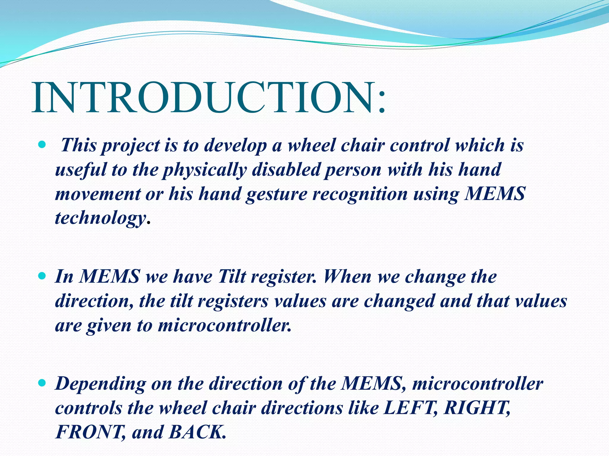 INTRODUCTION:
 This project is to develop a wheel chair control which is

useful to the physically disabled person with his hand
movement or his hand gesture recognition using MEMS
technology.
 In MEMS we have Tilt register. When we change the

direction, the tilt registers values are changed and that values
are given to microcontroller.
 Depending on the direction of the MEMS, microcontroller

controls the wheel chair directions like LEFT, RIGHT,
FRONT, and BACK.

 