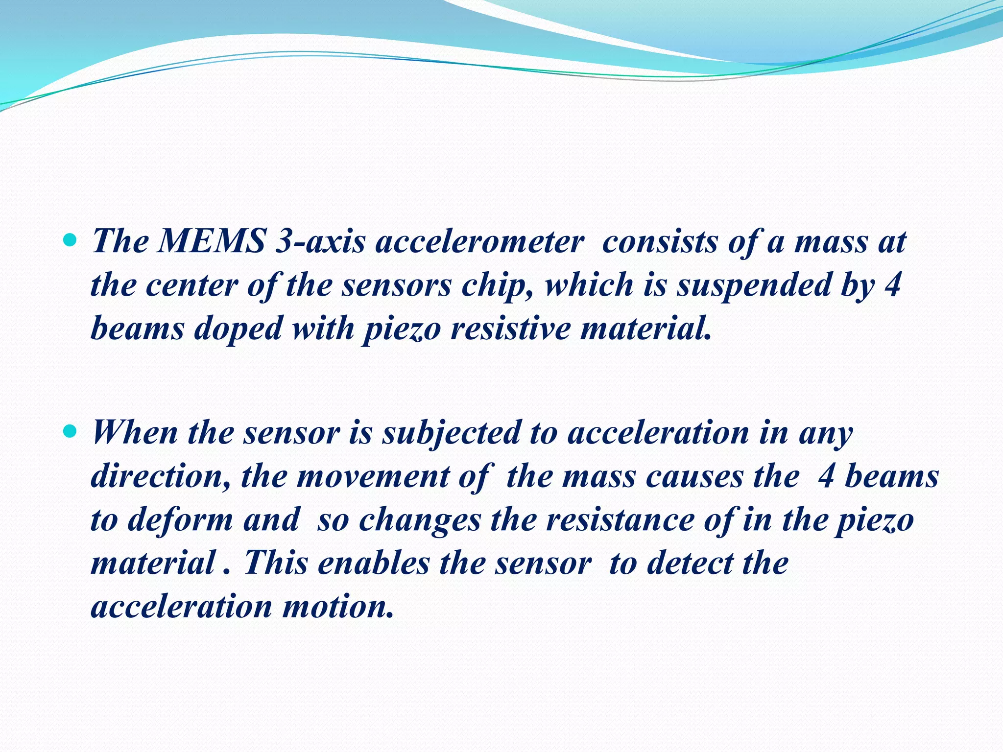  The MEMS 3-axis accelerometer consists of a mass at

the center of the sensors chip, which is suspended by 4
beams doped with piezo resistive material.
 When the sensor is subjected to acceleration in any

direction, the movement of the mass causes the 4 beams
to deform and so changes the resistance of in the piezo
material . This enables the sensor to detect the
acceleration motion.

 