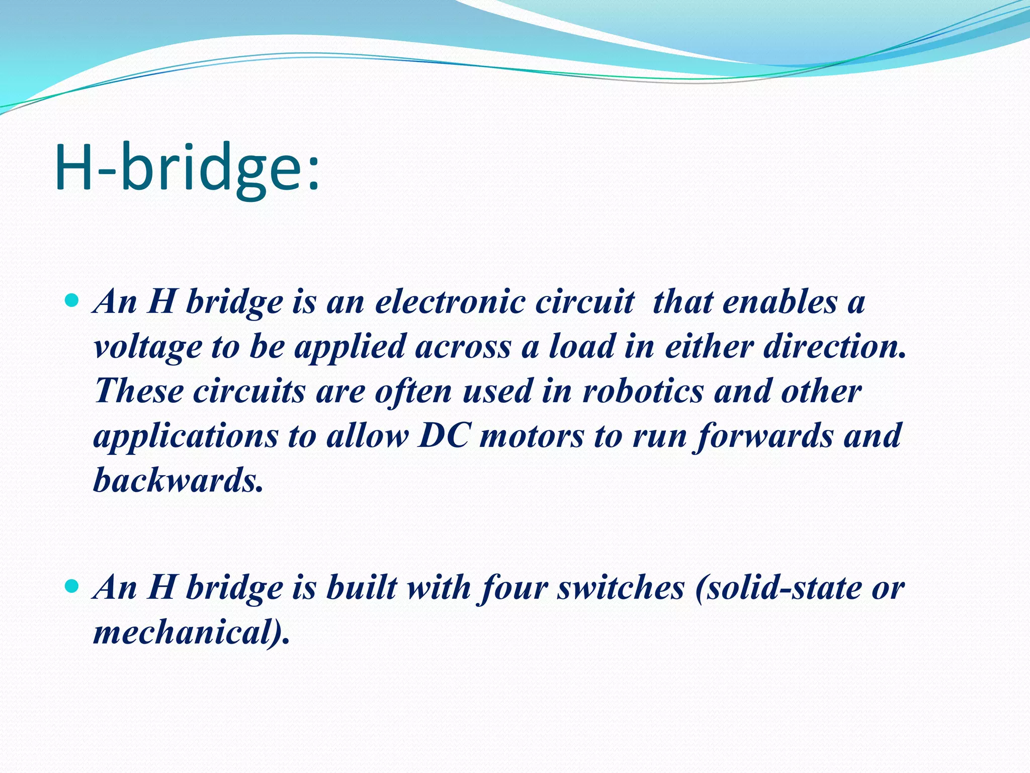 H-bridge:
 An H bridge is an electronic circuit that enables a

voltage to be applied across a load in either direction.
These circuits are often used in robotics and other
applications to allow DC motors to run forwards and
backwards.
 An H bridge is built with four switches (solid-state or

mechanical).

 