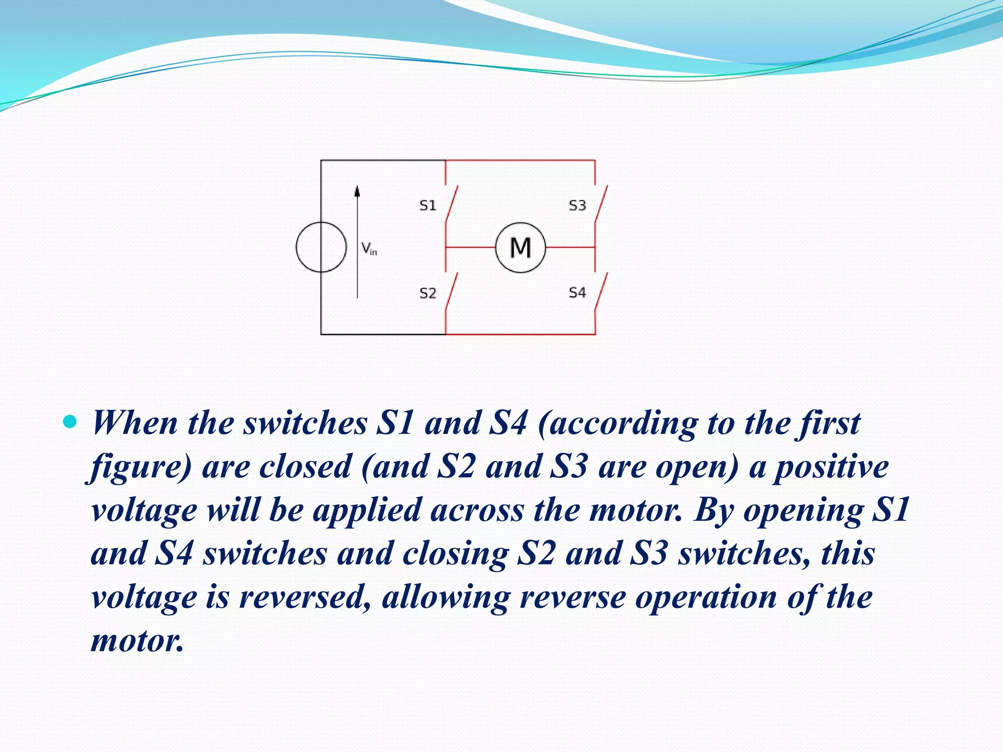  When the switches S1 and S4 (according to the first

figure) are closed (and S2 and S3 are open) a positive
voltage will be applied across the motor. By opening S1
and S4 switches and closing S2 and S3 switches, this
voltage is reversed, allowing reverse operation of the
motor.

 