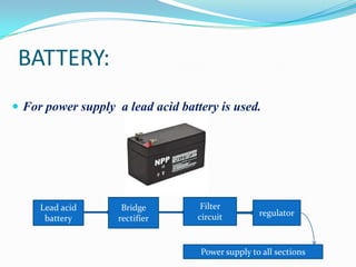 BATTERY:
 For power supply a lead acid battery is used.

Lead acid
battery

Bridge
rectifier

Filter
circuit

regulator

Power supply to all sections

 