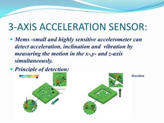 3-AXIS ACCELERATION SENSOR:
 Mems -small and highly sensitive accelerometer can

detect acceleration, inclination and vibration by
measuring the motion in the x-,y- and z-axis
simultaneously.
 Principle of detection:
Magnitude of stress

along x and y direction

along z-direction

 