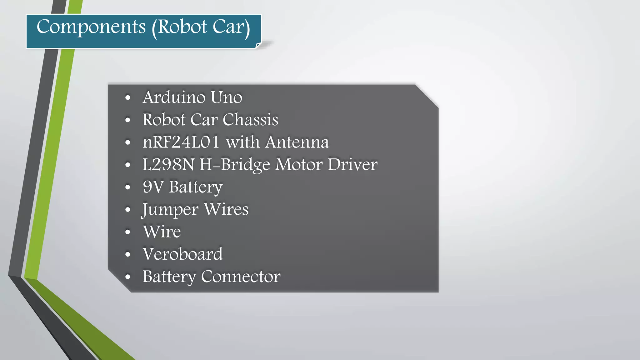 • Arduino Uno
• Robot Car Chassis
• nRF24L01 with Antenna
• L298N H-Bridge Motor Driver
• 9V Battery
• Jumper Wires
• Wire
• Veroboard
• Battery Connector
Components (Robot Car)
 