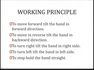 WORKING PRINCIPLE
0To move forward tilt the hand in
forward direction.
0To move in reverse tilt the hand in
backward direction.
0To turn right tilt the hand in right side.
0To turn left tilt the hand in left side.
0To stop hold the hand straight.