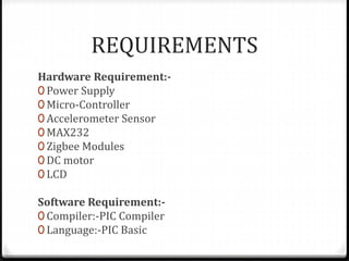 REQUIREMENTS
Hardware Requirement:-
0 Power Supply
0 Micro-Controller
0 Accelerometer Sensor
0 MAX232
0 Zigbee Modules
0 DC motor
0 LCD
Software Requirement:-
0 Compiler:-PIC Compiler
0 Language:-PIC Basic