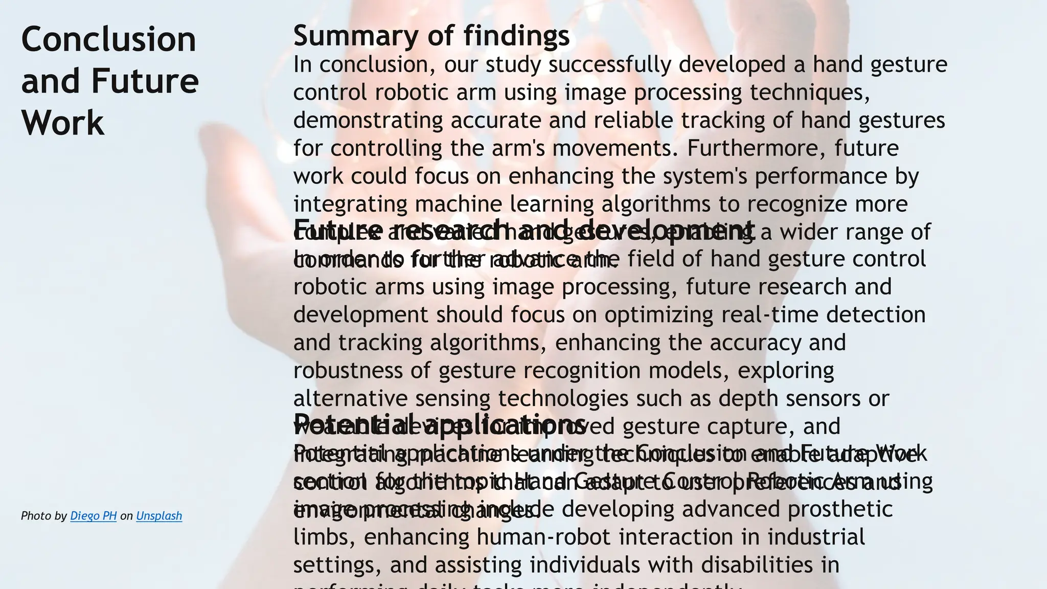 Photo by Diego PH on Unsplash
Conclusion
and Future
Work
Summary of findings
In conclusion, our study successfully developed a hand gesture
control robotic arm using image processing techniques,
demonstrating accurate and reliable tracking of hand gestures
for controlling the arm's movements. Furthermore, future
work could focus on enhancing the system's performance by
integrating machine learning algorithms to recognize more
complex and varied hand gestures, enabling a wider range of
commands for the robotic arm.
Future research and development
In order to further advance the field of hand gesture control
robotic arms using image processing, future research and
development should focus on optimizing real-time detection
and tracking algorithms, enhancing the accuracy and
robustness of gesture recognition models, exploring
alternative sensing technologies such as depth sensors or
wearable devices for improved gesture capture, and
integrating machine learning techniques to enable adaptive
control algorithms that can adapt to user preferences and
environmental changes.
Potential applications
Potential applications under the Conclusion and Future Work
section for the topic Hand Gesture Control Robotic Arm using
image processing include developing advanced prosthetic
limbs, enhancing human-robot interaction in industrial
settings, and assisting individuals with disabilities in
 