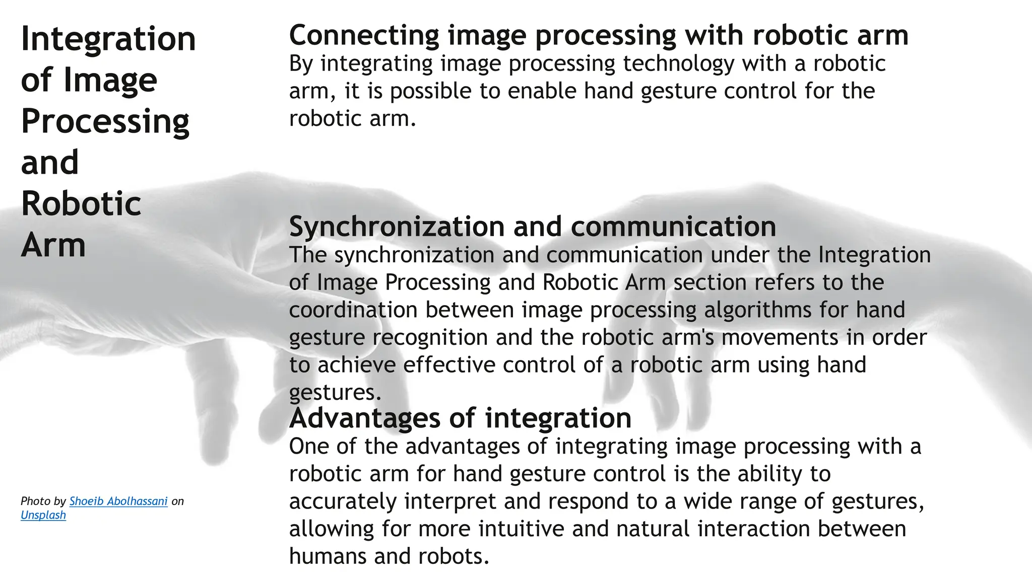 Photo by Shoeib Abolhassani on
Unsplash
Integration
of Image
Processing
and
Robotic
Arm
Connecting image processing with robotic arm
By integrating image processing technology with a robotic
arm, it is possible to enable hand gesture control for the
robotic arm.
Synchronization and communication
The synchronization and communication under the Integration
of Image Processing and Robotic Arm section refers to the
coordination between image processing algorithms for hand
gesture recognition and the robotic arm's movements in order
to achieve effective control of a robotic arm using hand
gestures.
Advantages of integration
One of the advantages of integrating image processing with a
robotic arm for hand gesture control is the ability to
accurately interpret and respond to a wide range of gestures,
allowing for more intuitive and natural interaction between
humans and robots.
 