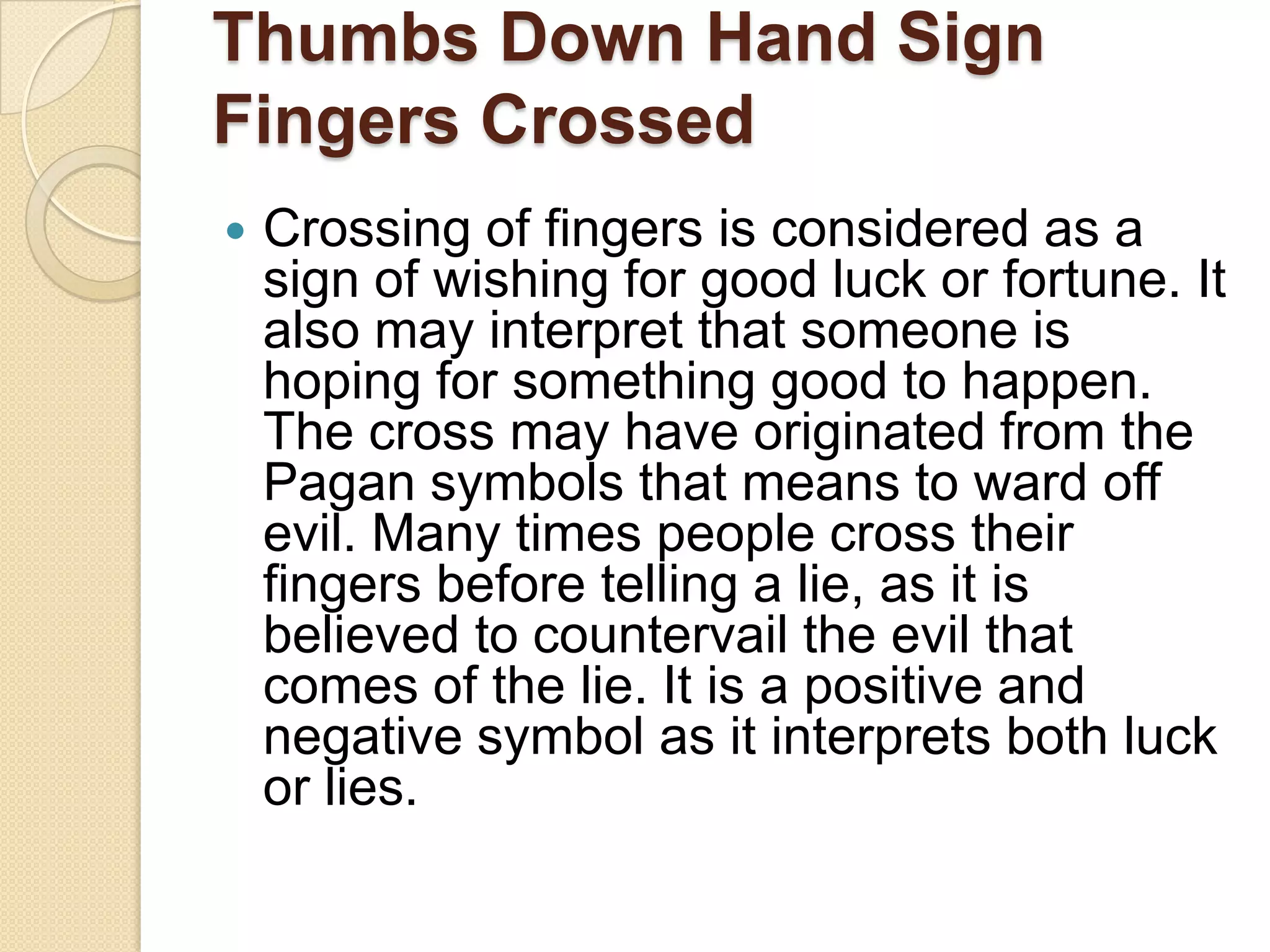 Thumbs Down Hand Sign
Fingers Crossed
   Crossing of fingers is considered as a
    sign of wishing for good luck or fortune. It
    also may interpret that someone is
    hoping for something good to happen.
    The cross may have originated from the
    Pagan symbols that means to ward off
    evil. Many times people cross their
    fingers before telling a lie, as it is
    believed to countervail the evil that
    comes of the lie. It is a positive and
    negative symbol as it interprets both luck
    or lies.
 