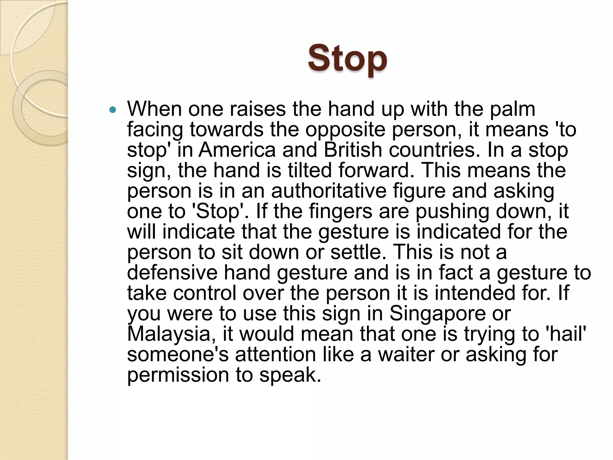 Stop
   When one raises the hand up with the palm
    facing towards the opposite person, it means 'to
    stop' in America and British countries. In a stop
    sign, the hand is tilted forward. This means the
    person is in an authoritative figure and asking
    one to 'Stop'. If the fingers are pushing down, it
    will indicate that the gesture is indicated for the
    person to sit down or settle. This is not a
    defensive hand gesture and is in fact a gesture to
    take control over the person it is intended for. If
    you were to use this sign in Singapore or
    Malaysia, it would mean that one is trying to 'hail'
    someone's attention like a waiter or asking for
    permission to speak.
 