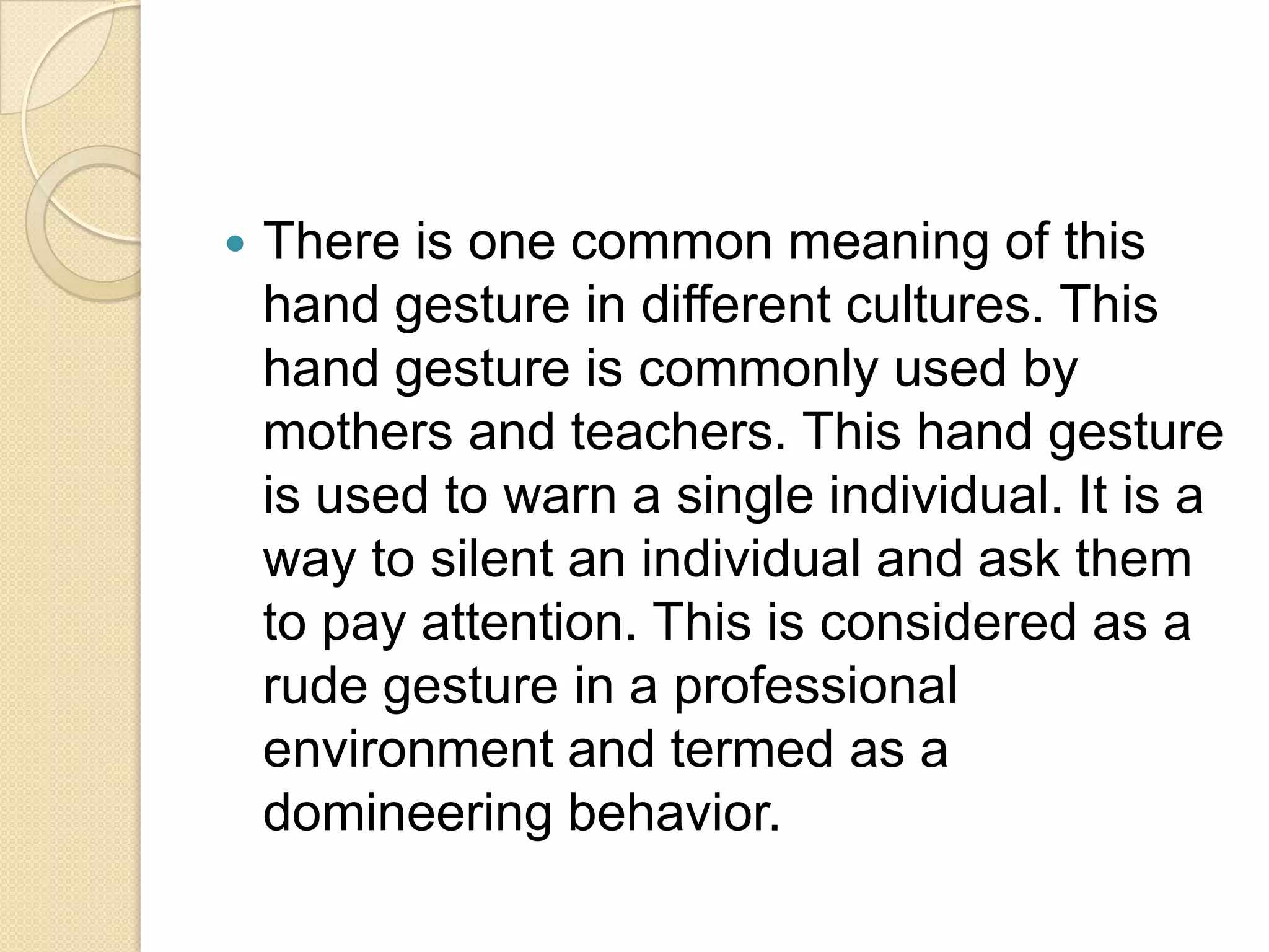    There is one common meaning of this
    hand gesture in different cultures. This
    hand gesture is commonly used by
    mothers and teachers. This hand gesture
    is used to warn a single individual. It is a
    way to silent an individual and ask them
    to pay attention. This is considered as a
    rude gesture in a professional
    environment and termed as a
    domineering behavior.
 