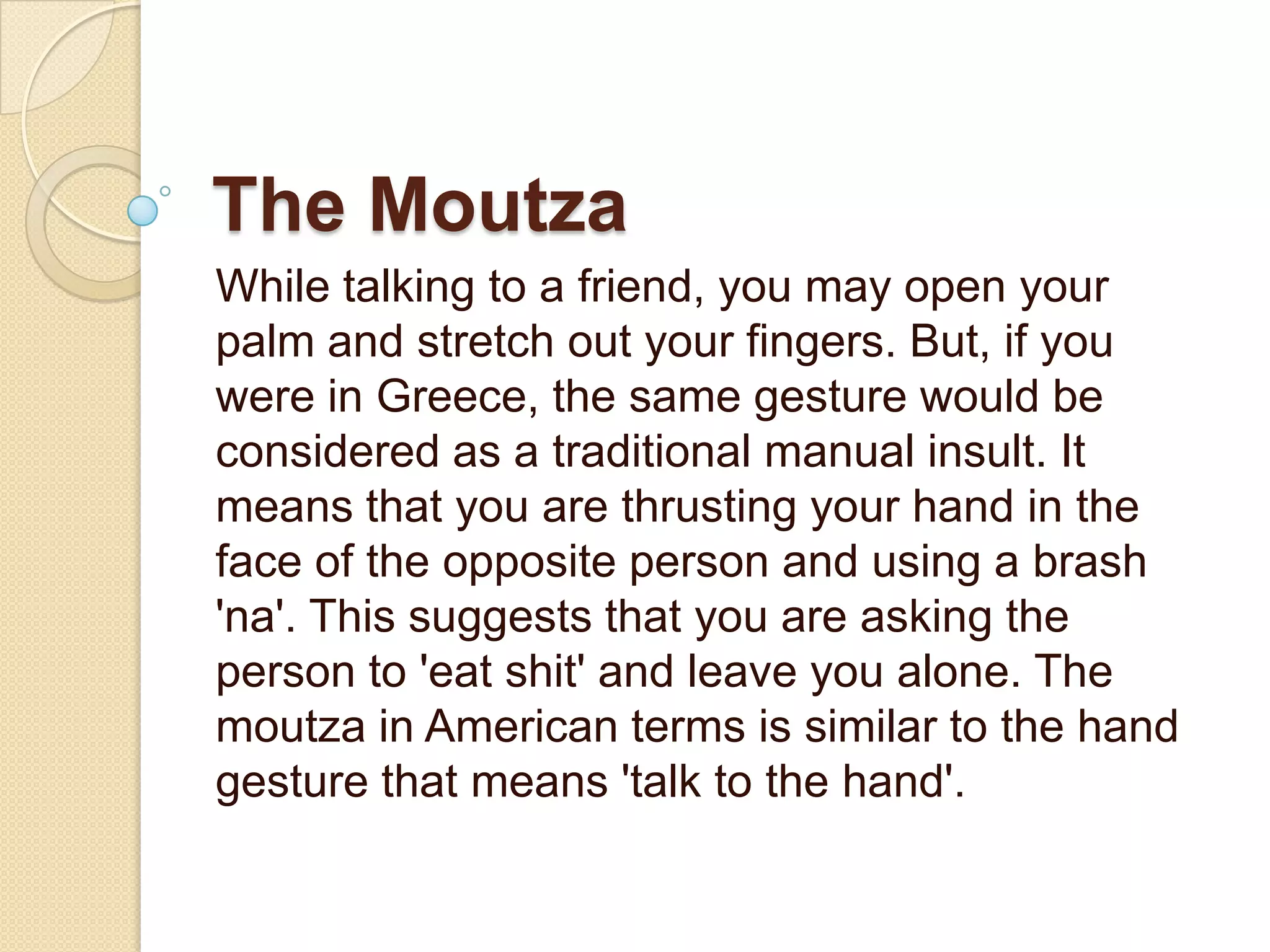 The Moutza
While talking to a friend, you may open your
palm and stretch out your fingers. But, if you
were in Greece, the same gesture would be
considered as a traditional manual insult. It
means that you are thrusting your hand in the
face of the opposite person and using a brash
'na'. This suggests that you are asking the
person to 'eat shit' and leave you alone. The
moutza in American terms is similar to the hand
gesture that means 'talk to the hand'.
 