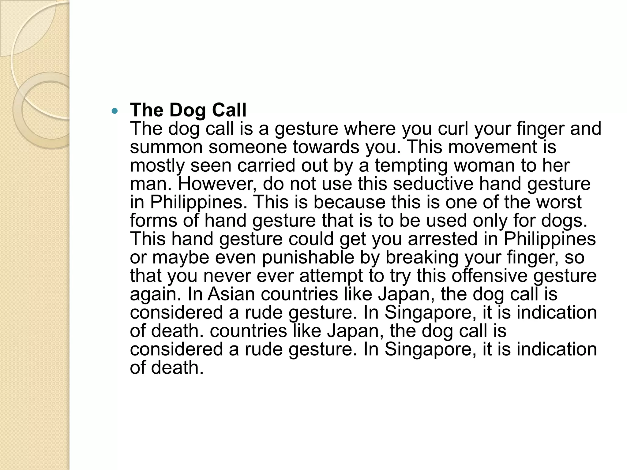    The Dog Call
    The dog call is a gesture where you curl your finger and
    summon someone towards you. This movement is
    mostly seen carried out by a tempting woman to her
    man. However, do not use this seductive hand gesture
    in Philippines. This is because this is one of the worst
    forms of hand gesture that is to be used only for dogs.
    This hand gesture could get you arrested in Philippines
    or maybe even punishable by breaking your finger, so
    that you never ever attempt to try this offensive gesture
    again. In Asian countries like Japan, the dog call is
    considered a rude gesture. In Singapore, it is indication
    of death. countries like Japan, the dog call is
    considered a rude gesture. In Singapore, it is indication
    of death.
 