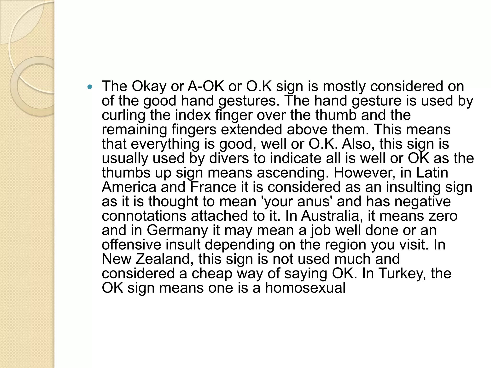    The Okay or A-OK or O.K sign is mostly considered on
    of the good hand gestures. The hand gesture is used by
    curling the index finger over the thumb and the
    remaining fingers extended above them. This means
    that everything is good, well or O.K. Also, this sign is
    usually used by divers to indicate all is well or OK as the
    thumbs up sign means ascending. However, in Latin
    America and France it is considered as an insulting sign
    as it is thought to mean 'your anus' and has negative
    connotations attached to it. In Australia, it means zero
    and in Germany it may mean a job well done or an
    offensive insult depending on the region you visit. In
    New Zealand, this sign is not used much and
    considered a cheap way of saying OK. In Turkey, the
    OK sign means one is a homosexual
 