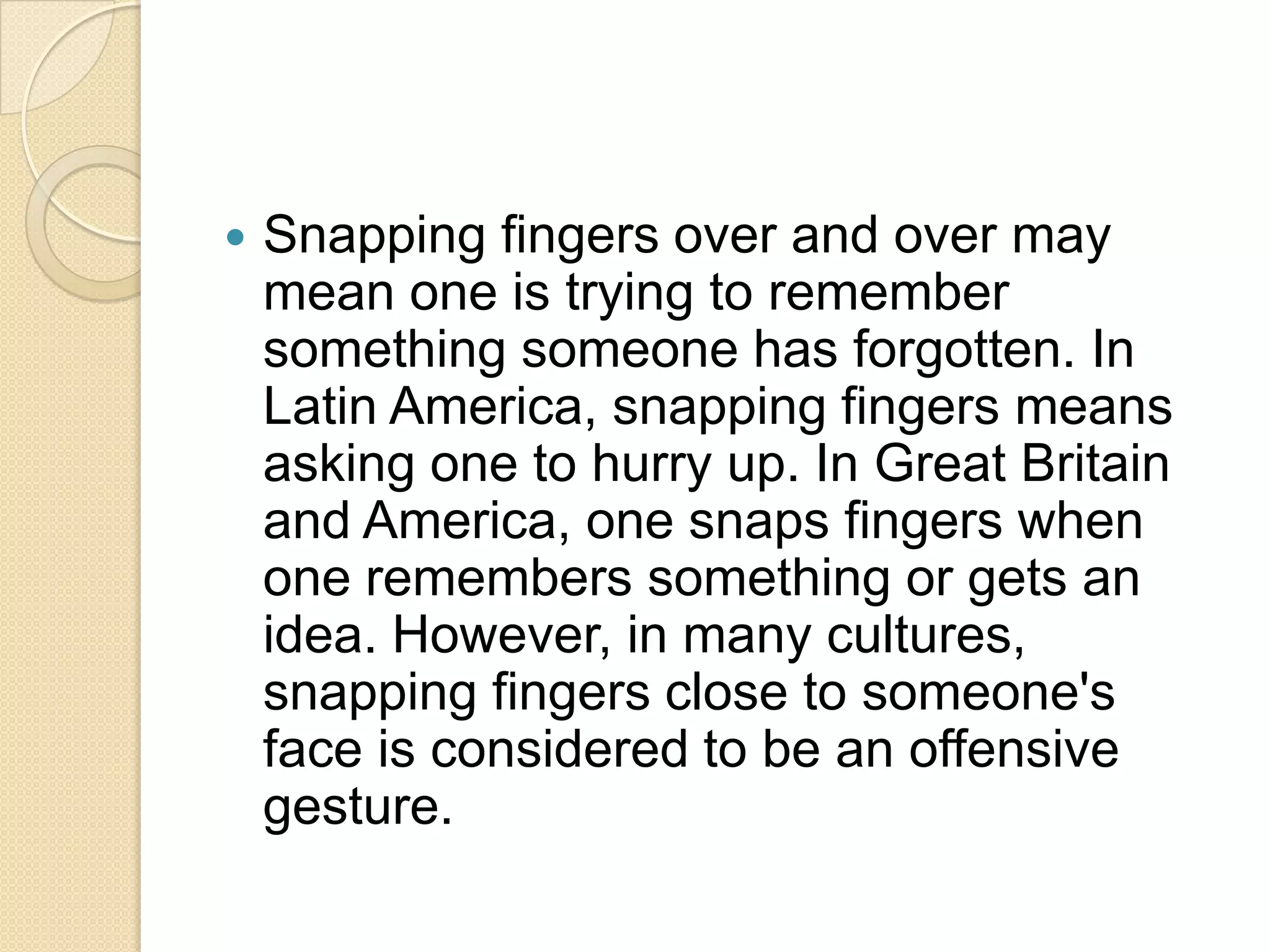    Snapping fingers over and over may
    mean one is trying to remember
    something someone has forgotten. In
    Latin America, snapping fingers means
    asking one to hurry up. In Great Britain
    and America, one snaps fingers when
    one remembers something or gets an
    idea. However, in many cultures,
    snapping fingers close to someone's
    face is considered to be an offensive
    gesture.
 