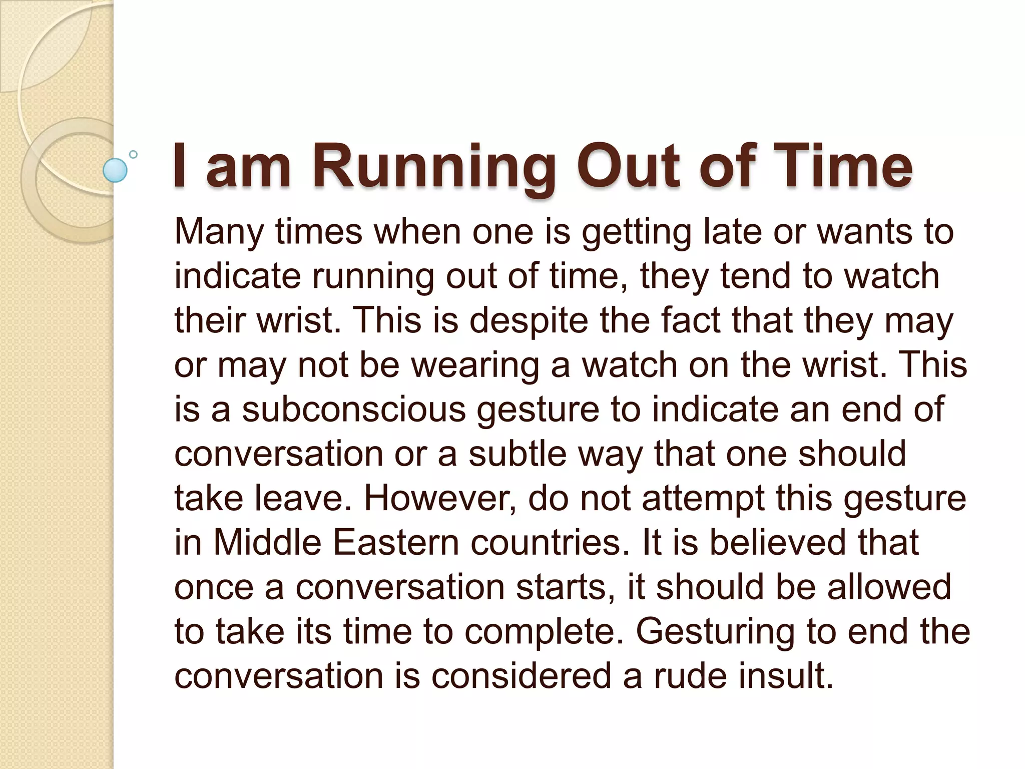 I am Running Out of Time
Many times when one is getting late or wants to
indicate running out of time, they tend to watch
their wrist. This is despite the fact that they may
or may not be wearing a watch on the wrist. This
is a subconscious gesture to indicate an end of
conversation or a subtle way that one should
take leave. However, do not attempt this gesture
in Middle Eastern countries. It is believed that
once a conversation starts, it should be allowed
to take its time to complete. Gesturing to end the
conversation is considered a rude insult.
 