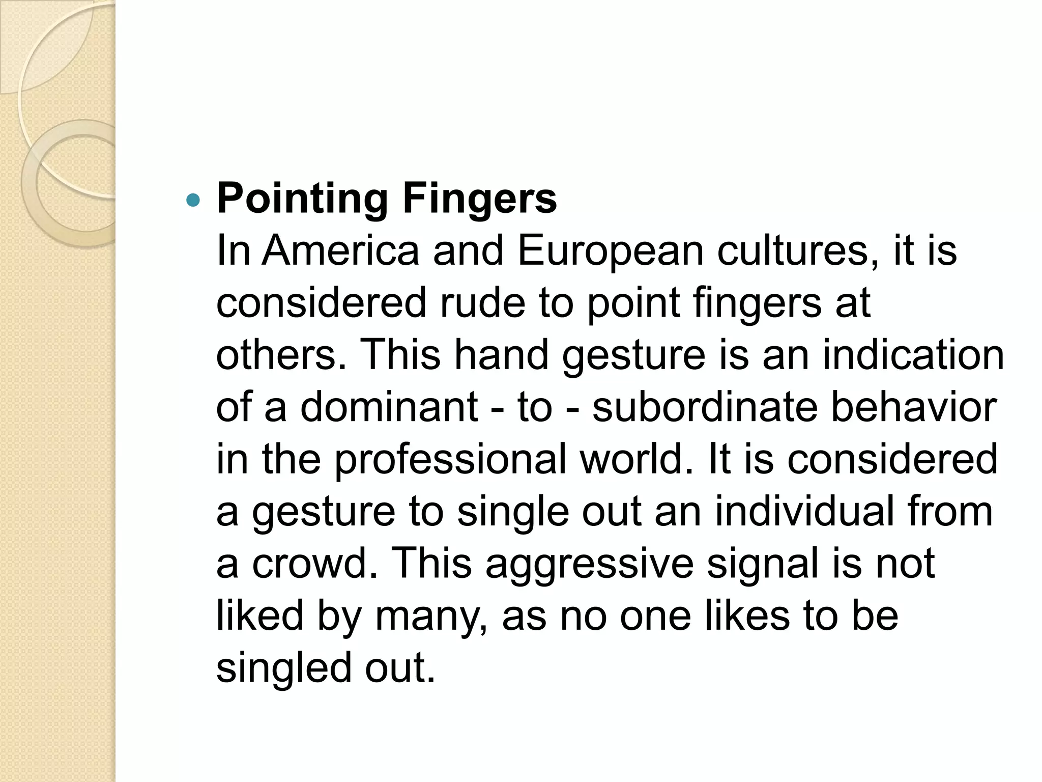    Pointing Fingers
    In America and European cultures, it is
    considered rude to point fingers at
    others. This hand gesture is an indication
    of a dominant - to - subordinate behavior
    in the professional world. It is considered
    a gesture to single out an individual from
    a crowd. This aggressive signal is not
    liked by many, as no one likes to be
    singled out.
 