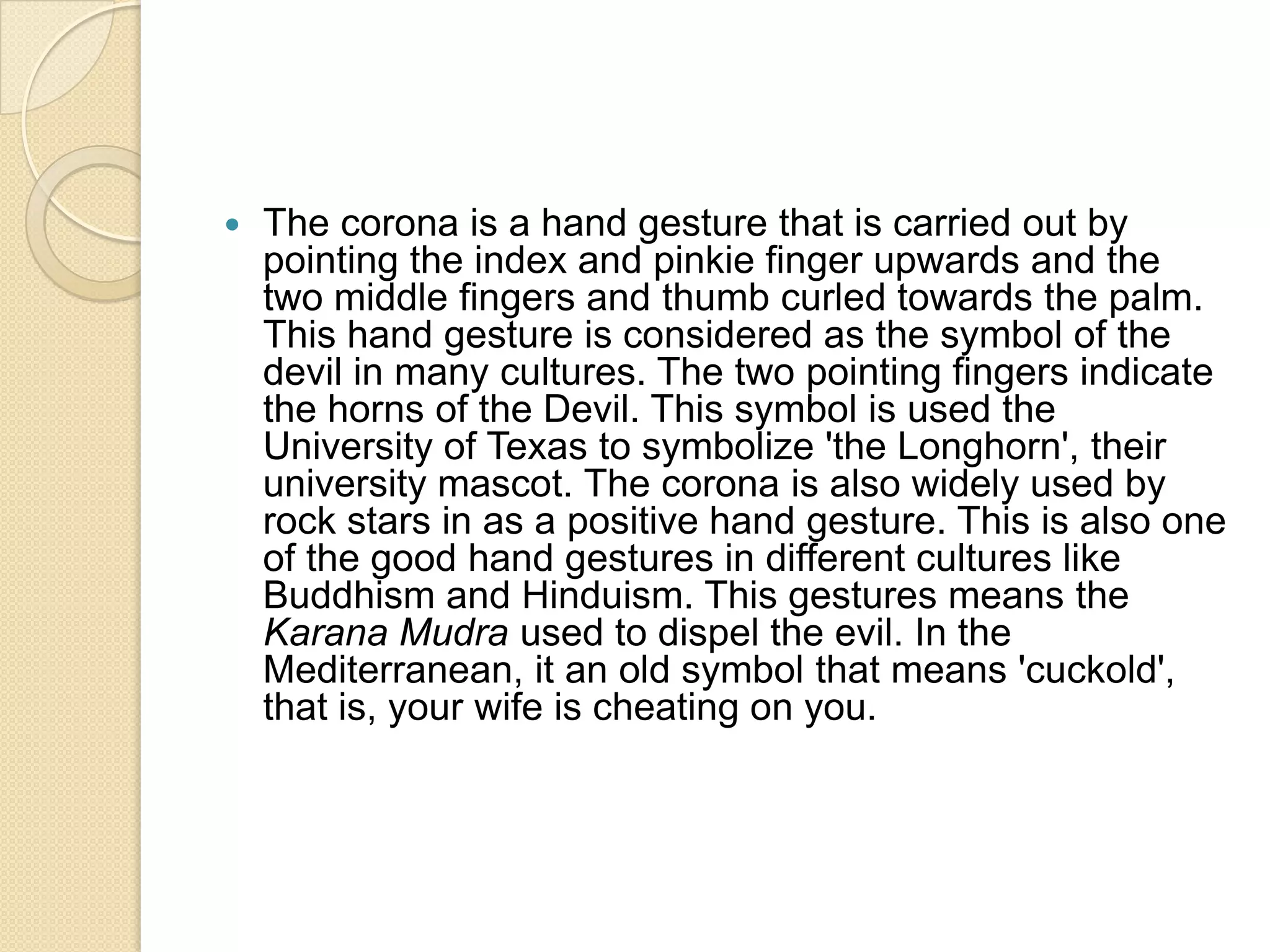    The corona is a hand gesture that is carried out by
    pointing the index and pinkie finger upwards and the
    two middle fingers and thumb curled towards the palm.
    This hand gesture is considered as the symbol of the
    devil in many cultures. The two pointing fingers indicate
    the horns of the Devil. This symbol is used the
    University of Texas to symbolize 'the Longhorn', their
    university mascot. The corona is also widely used by
    rock stars in as a positive hand gesture. This is also one
    of the good hand gestures in different cultures like
    Buddhism and Hinduism. This gestures means the
    Karana Mudra used to dispel the evil. In the
    Mediterranean, it an old symbol that means 'cuckold',
    that is, your wife is cheating on you.
 