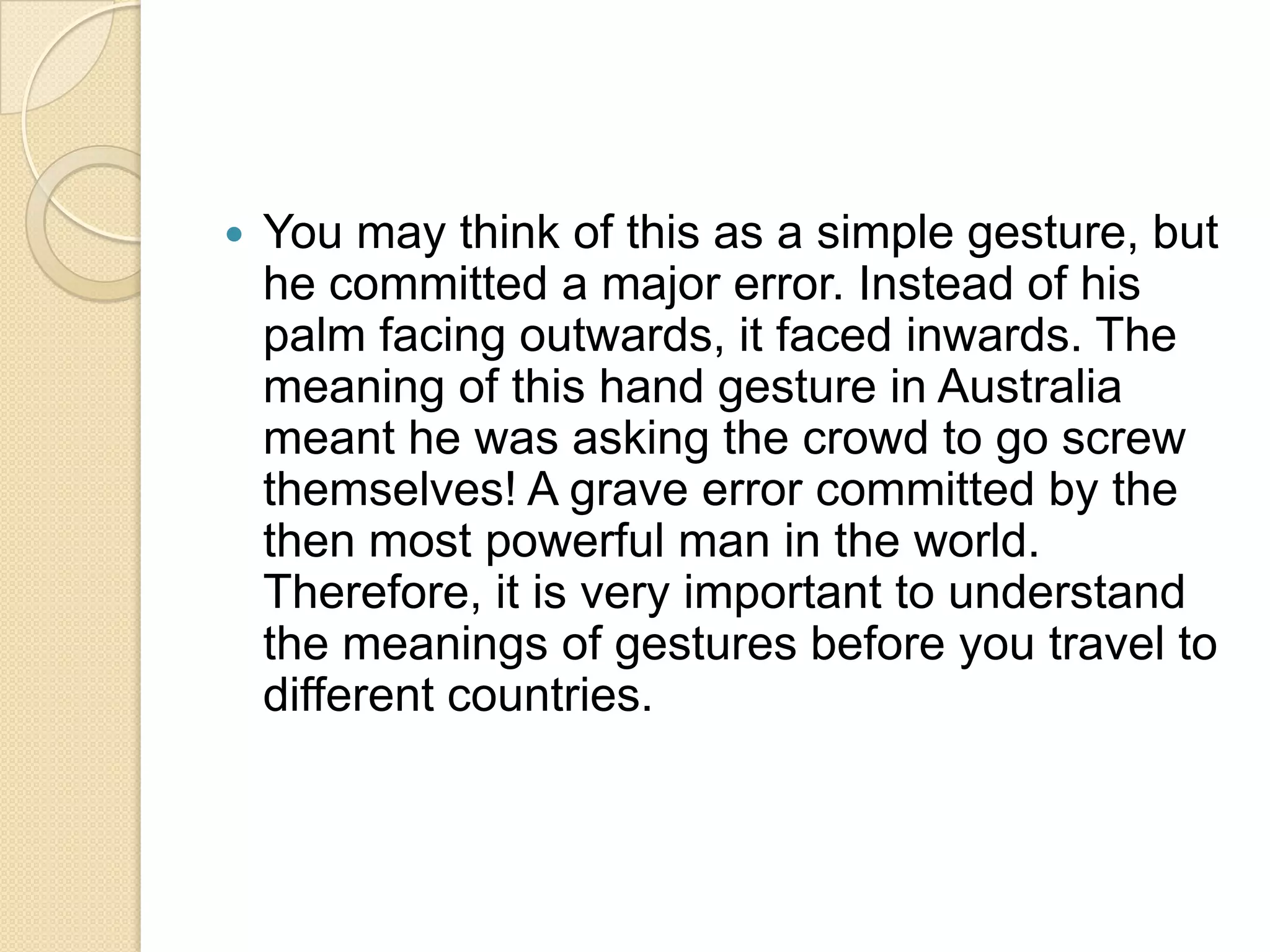    You may think of this as a simple gesture, but
    he committed a major error. Instead of his
    palm facing outwards, it faced inwards. The
    meaning of this hand gesture in Australia
    meant he was asking the crowd to go screw
    themselves! A grave error committed by the
    then most powerful man in the world.
    Therefore, it is very important to understand
    the meanings of gestures before you travel to
    different countries.
 