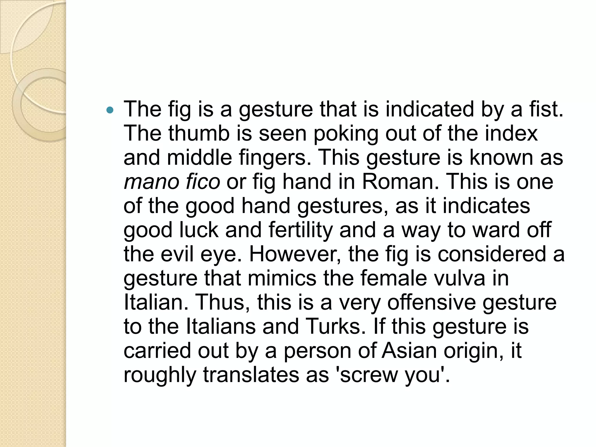    The fig is a gesture that is indicated by a fist.
    The thumb is seen poking out of the index
    and middle fingers. This gesture is known as
    mano fico or fig hand in Roman. This is one
    of the good hand gestures, as it indicates
    good luck and fertility and a way to ward off
    the evil eye. However, the fig is considered a
    gesture that mimics the female vulva in
    Italian. Thus, this is a very offensive gesture
    to the Italians and Turks. If this gesture is
    carried out by a person of Asian origin, it
    roughly translates as 'screw you'.
 