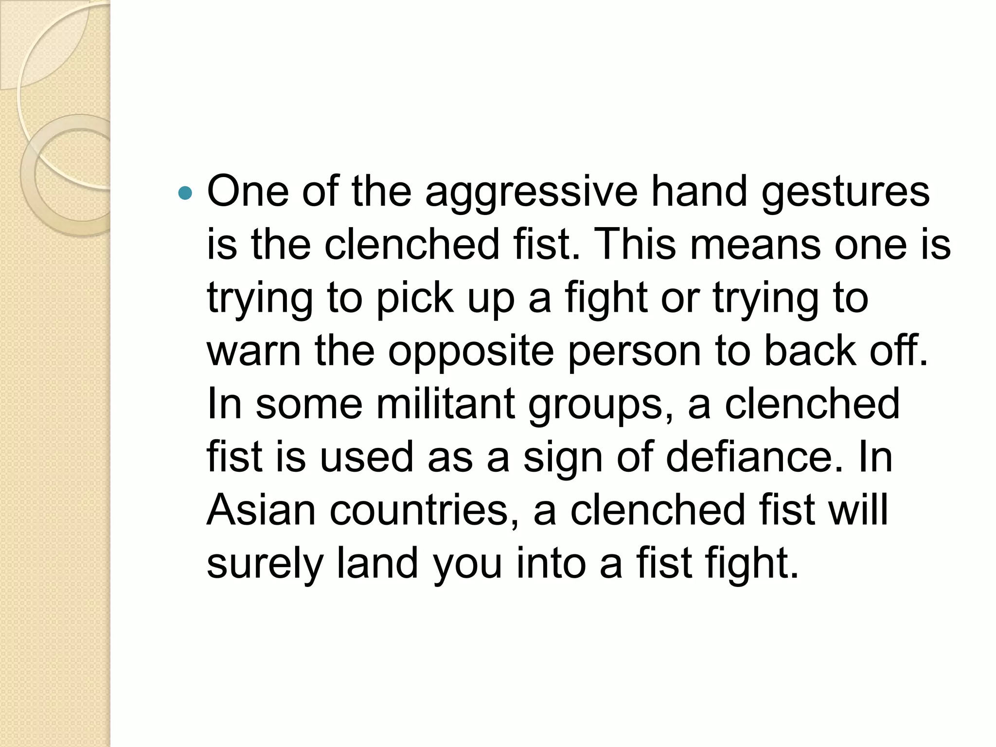    One of the aggressive hand gestures
    is the clenched fist. This means one is
    trying to pick up a fight or trying to
    warn the opposite person to back off.
    In some militant groups, a clenched
    fist is used as a sign of defiance. In
    Asian countries, a clenched fist will
    surely land you into a fist fight.
 