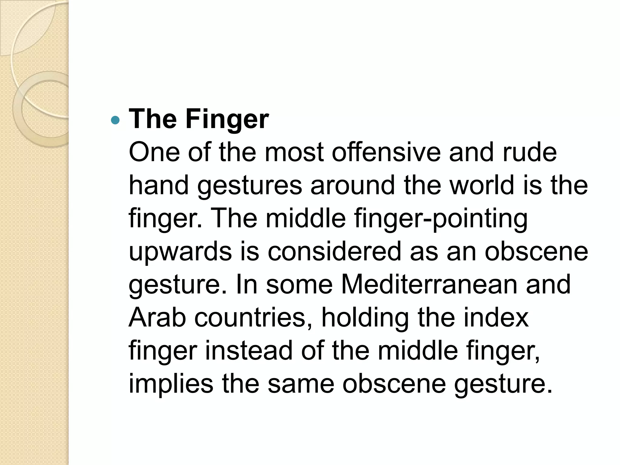    The Finger
    One of the most offensive and rude
    hand gestures around the world is the
    finger. The middle finger-pointing
    upwards is considered as an obscene
    gesture. In some Mediterranean and
    Arab countries, holding the index
    finger instead of the middle finger,
    implies the same obscene gesture.
 