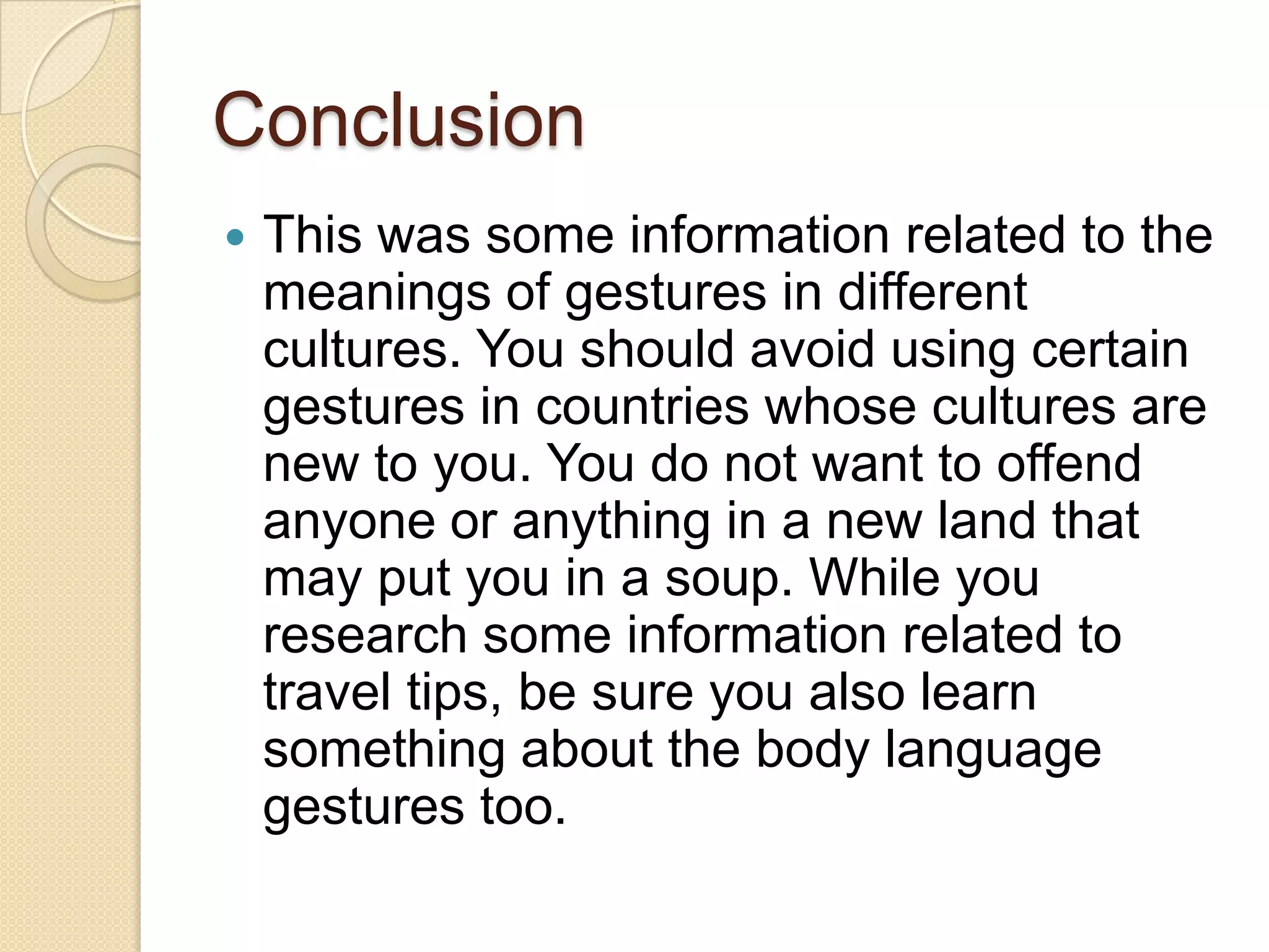 Conclusion
   This was some information related to the
    meanings of gestures in different
    cultures. You should avoid using certain
    gestures in countries whose cultures are
    new to you. You do not want to offend
    anyone or anything in a new land that
    may put you in a soup. While you
    research some information related to
    travel tips, be sure you also learn
    something about the body language
    gestures too.
 